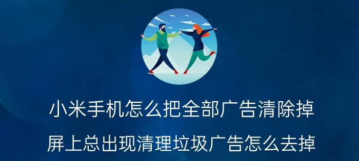 小米手机怎么把全部广告清除掉 屏上总出现清理垃圾广告怎么去掉？